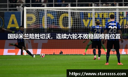 国际米兰险胜切沃，连续六轮不败稳固榜首位置
